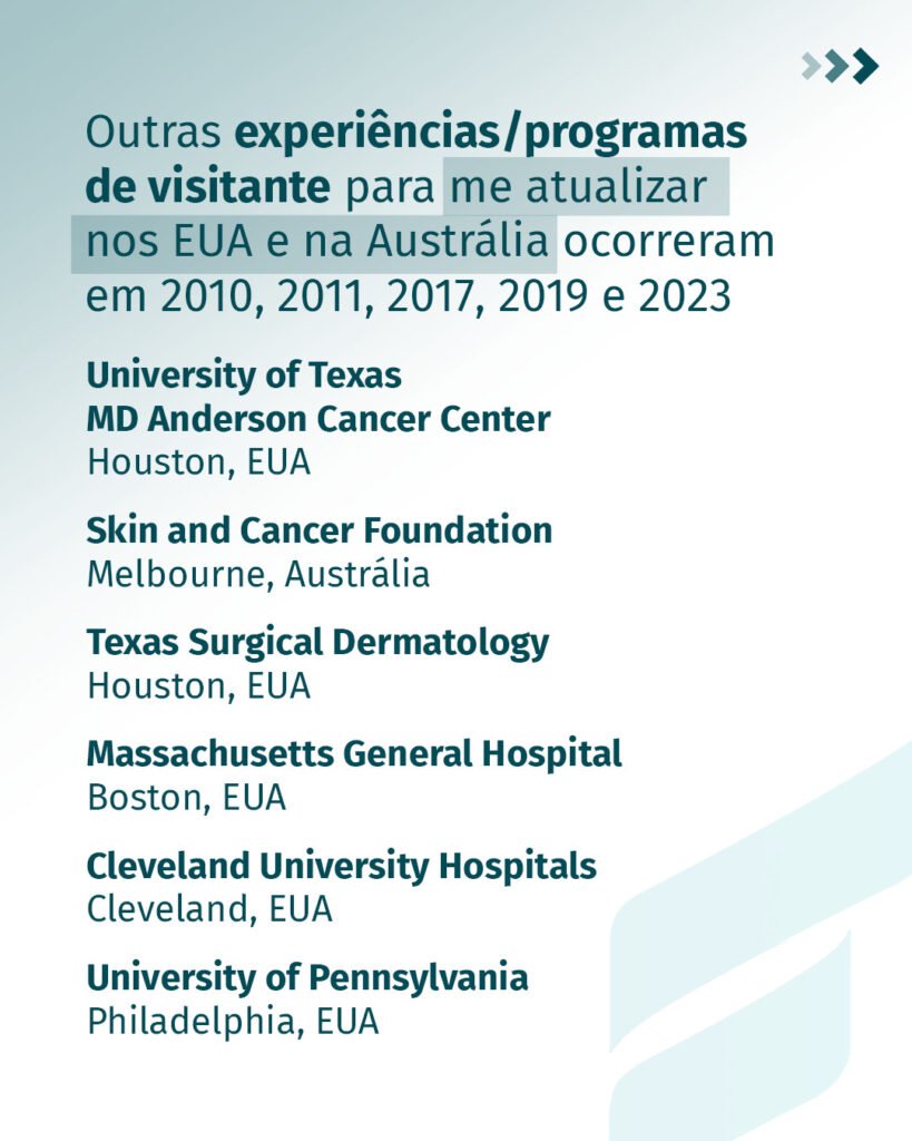 Outras experiências e programas de visitante, em 2010, 2011, 2017, 2019 e 2023: University of Texas MD Anderson Cancer Center, Houston; Skin and Cancer Foundation, Melbourne; Texas Surgical Dermatology, Houston; Massachusetts General Hospital, Boston; Cleveland University Hospitals, Cleveland; University of Pennsylvania, Philadelphia